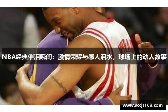 NBA经典催泪瞬间：激情荣耀与感人泪水，球场上的动人故事