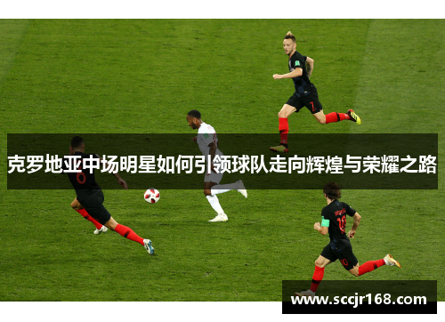 克罗地亚中场明星如何引领球队走向辉煌与荣耀之路