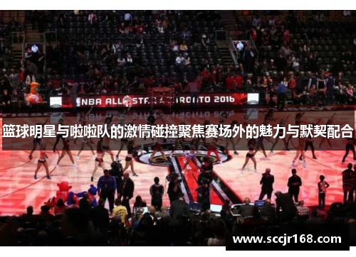 篮球明星与啦啦队的激情碰撞聚焦赛场外的魅力与默契配合