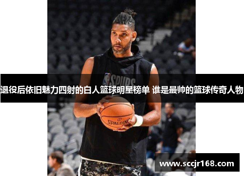 退役后依旧魅力四射的白人篮球明星榜单 谁是最帅的篮球传奇人物