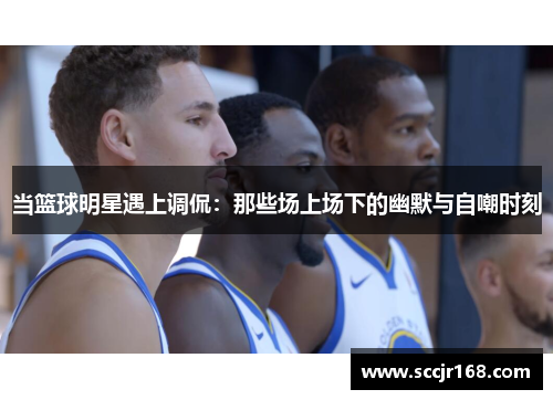 当篮球明星遇上调侃：那些场上场下的幽默与自嘲时刻