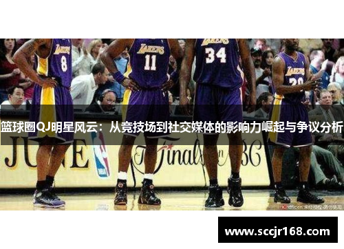 篮球圈QJ明星风云：从竞技场到社交媒体的影响力崛起与争议分析