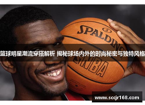 篮球明星潮流穿搭解析 揭秘球场内外的时尚秘密与独特风格